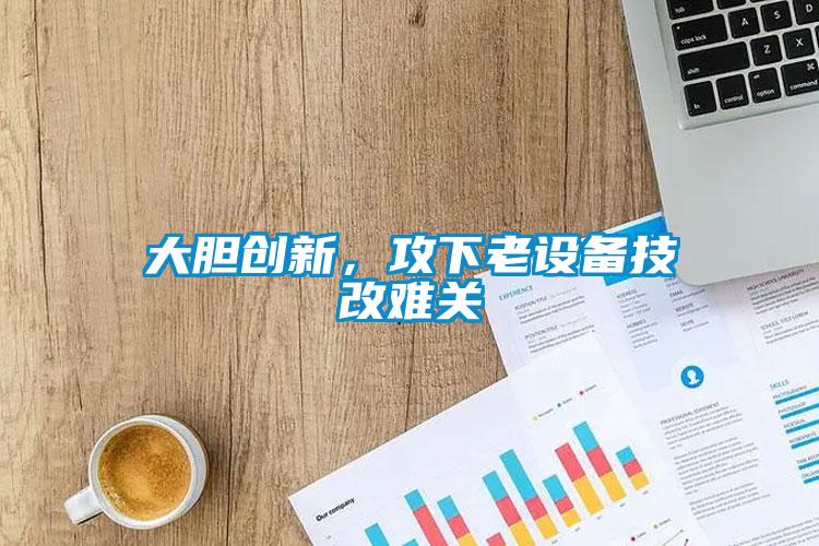 大膽創(chuàng)新，攻下老設(shè)備技改難關(guān)